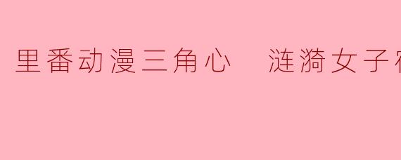 里番动漫三角心 涟漪女子宿舍5集全